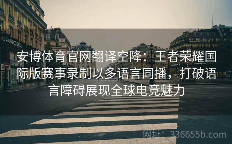 安博体育官网翻译空降：王者荣耀国际版赛事录制以多语言同播，打破语言障碍展现全球电竞魅力