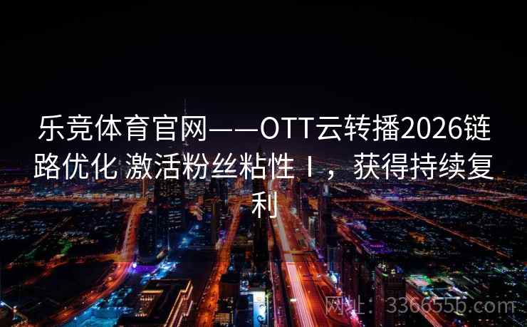 乐竞体育官网——OTT云转播2026链路优化 激活粉丝粘性Ⅰ，获得持续复利