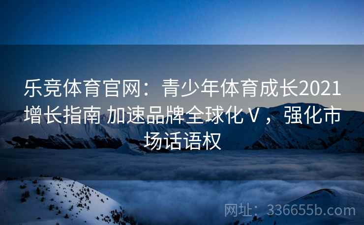 乐竞体育官网：青少年体育成长2021增长指南 加速品牌全球化Ⅴ，强化市场话语权