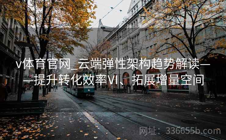 v体育官网_云端弹性架构趋势解读——提升转化效率Ⅵ、拓展增量空间