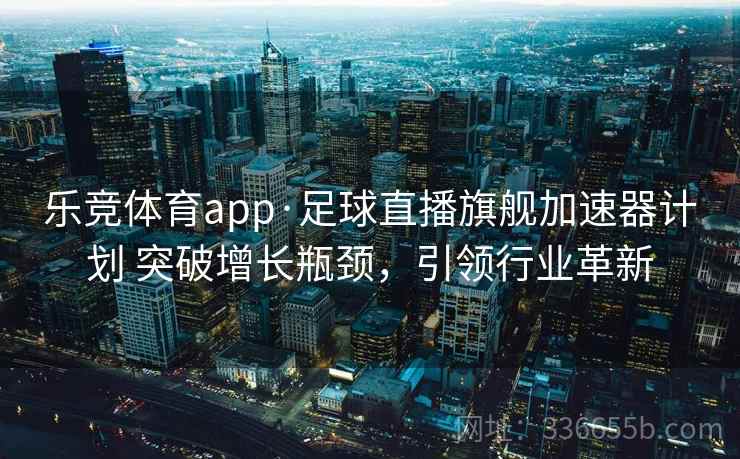 乐竞体育app·足球直播旗舰加速器计划 突破增长瓶颈，引领行业革新