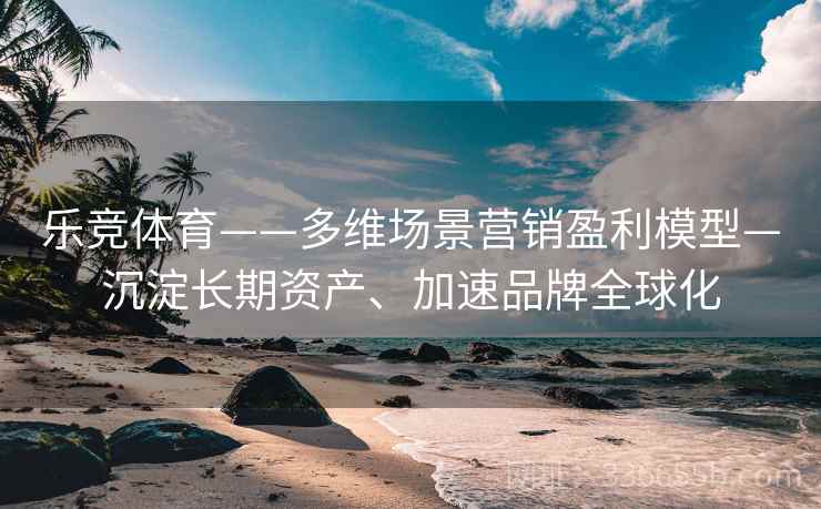 乐竞体育——多维场景营销盈利模型—沉淀长期资产、加速品牌全球化