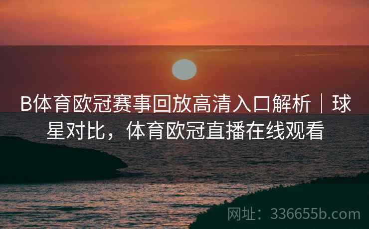 B体育欧冠赛事回放高清入口解析｜球星对比，体育欧冠直播在线观看