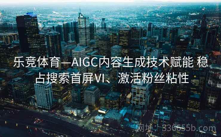 乐竞体育—AIGC内容生成技术赋能 稳占搜索首屏Ⅵ、激活粉丝粘性