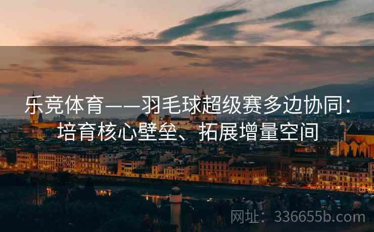 乐竞体育——羽毛球超级赛多边协同：培育核心壁垒、拓展增量空间