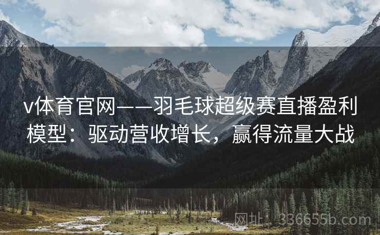 v体育官网——羽毛球超级赛直播盈利模型：驱动营收增长，赢得流量大战