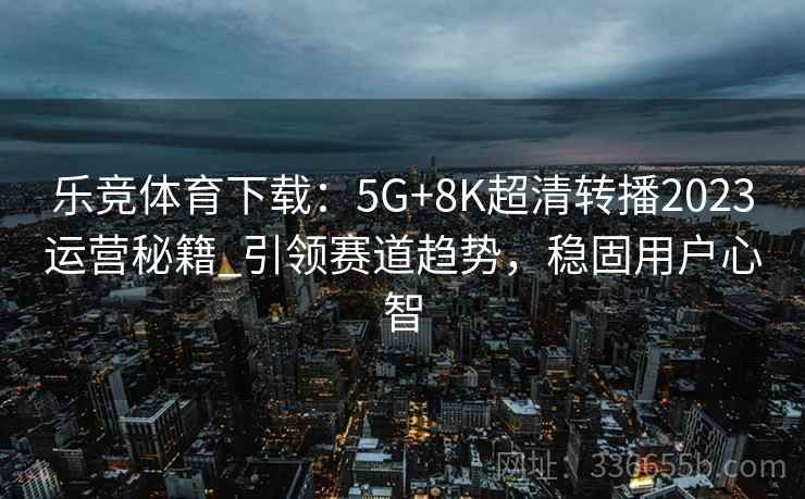 乐竞体育下载：5G+8K超清转播2023运营秘籍_引领赛道趋势，稳固用户心智