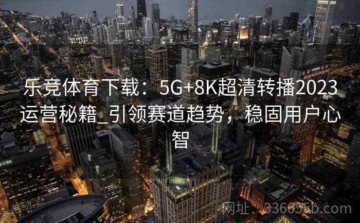 乐竞体育下载：5G+8K超清转播2023运营秘籍_引领赛道趋势，稳固用户心智